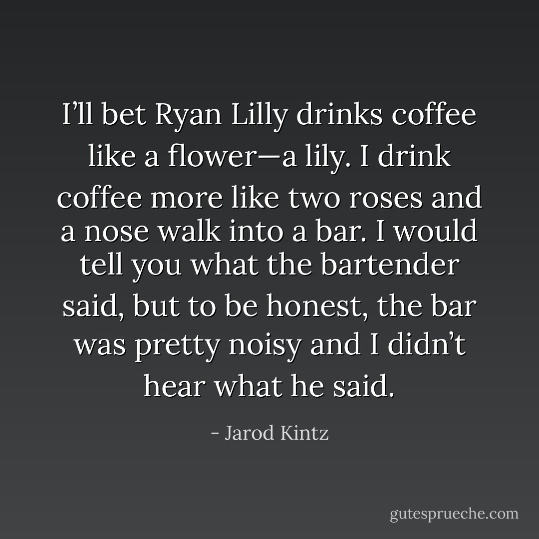 I’ll bet Ryan Lilly drinks coffee like a flower—a lily. I drink coffee more like two roses and a nose walk into a bar. I would tell you what the bartender said, but to be honest, the bar was pretty noisy and I didn’t hear what he said. - Jarod Kintz