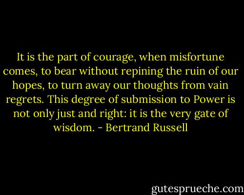 It is the part of courage, when misfortune comes, to bear without repining the ruin of our hopes, to turn away our thoughts from vain regrets. This degree of submission to Power is not only just and right: it is the very gate of wisdom. - Bertrand Russell