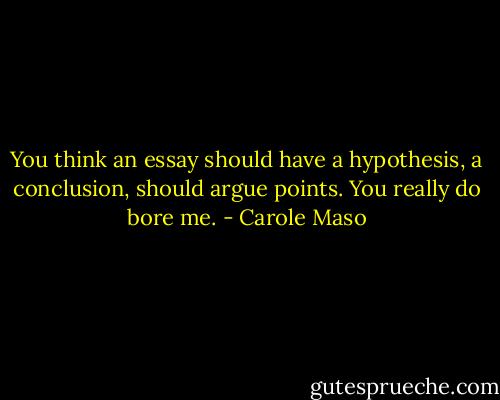 You think an essay should have a hypothesis, a conclusion, should argue points. You really do bore me. - Carole Maso