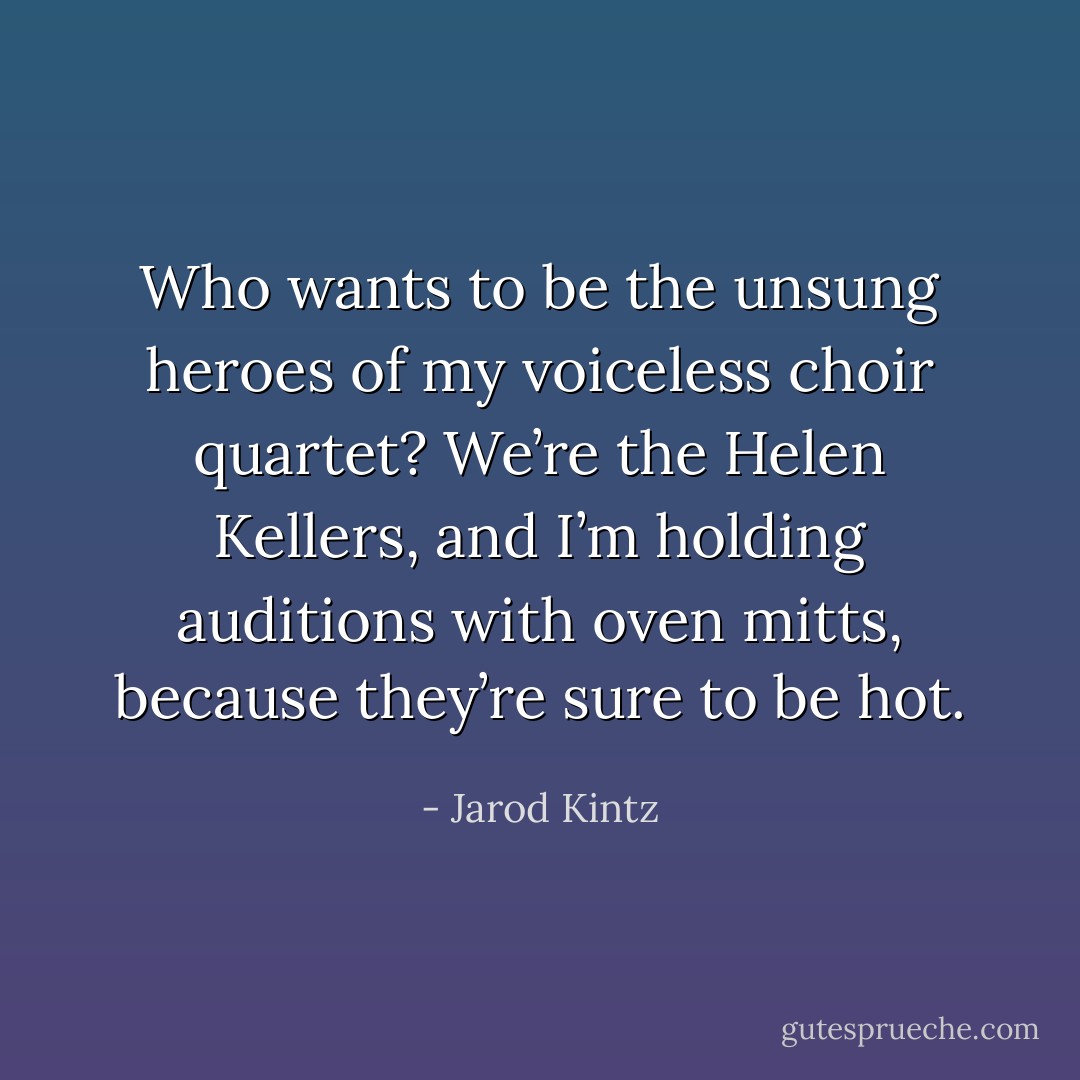 Who wants to be the unsung heroes of my voiceless choir quartet? We’re the Helen Kellers, and I’m holding auditions with oven mitts, because they’re sure to be hot. - Jarod Kintz