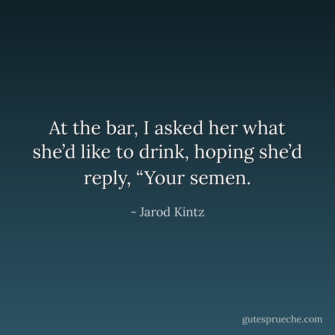 At the bar, I asked her what she’d like to drink, hoping she’d reply, “Your semen. - Jarod Kintz