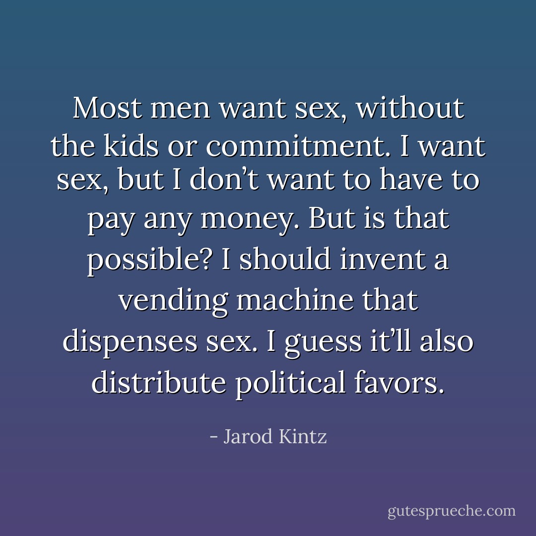 Most men want sex, without the kids or commitment. I want sex, but I don’t want to have to pay any money. But is that possible? I should invent a vending machine that dispenses sex. I guess it’ll also distribute political favors. - Jarod Kintz