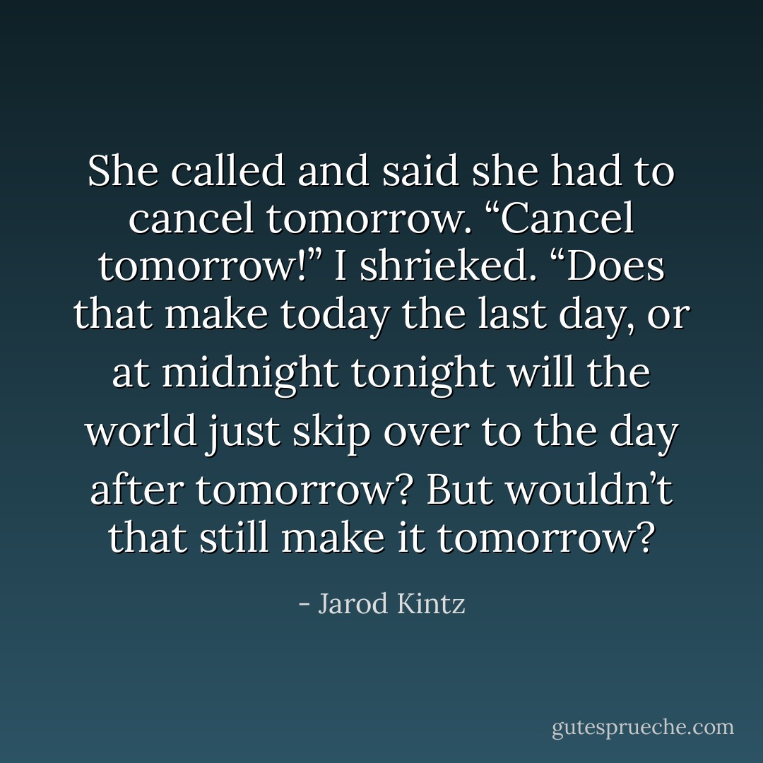 She called and said she had to cancel tomorrow. “Cancel tomorrow!” I shrieked. “Does that make today the last day, or at midnight tonight will the world just skip over to the day after tomorrow? But wouldn’t that still make it tomorrow? - Jarod Kintz