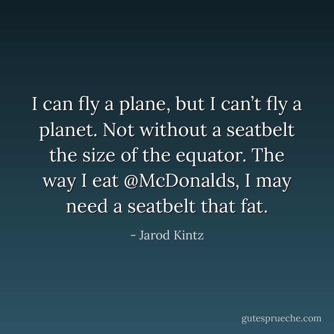 I can fly a plane, but I can’t fly a planet. Not without a seatbelt the size of the equator. The way I eat @McDonalds, I may need a seatbelt that fat. - Jarod Kintz