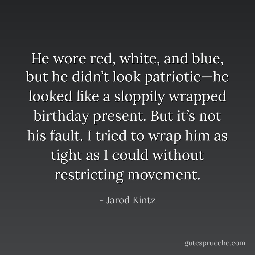 He wore red, white, and blue, but he didn’t look patriotic—he looked like a sloppily wrapped birthday present. But it’s not his fault. I tried to wrap him as tight as I could without restricting movement. - Jarod Kintz