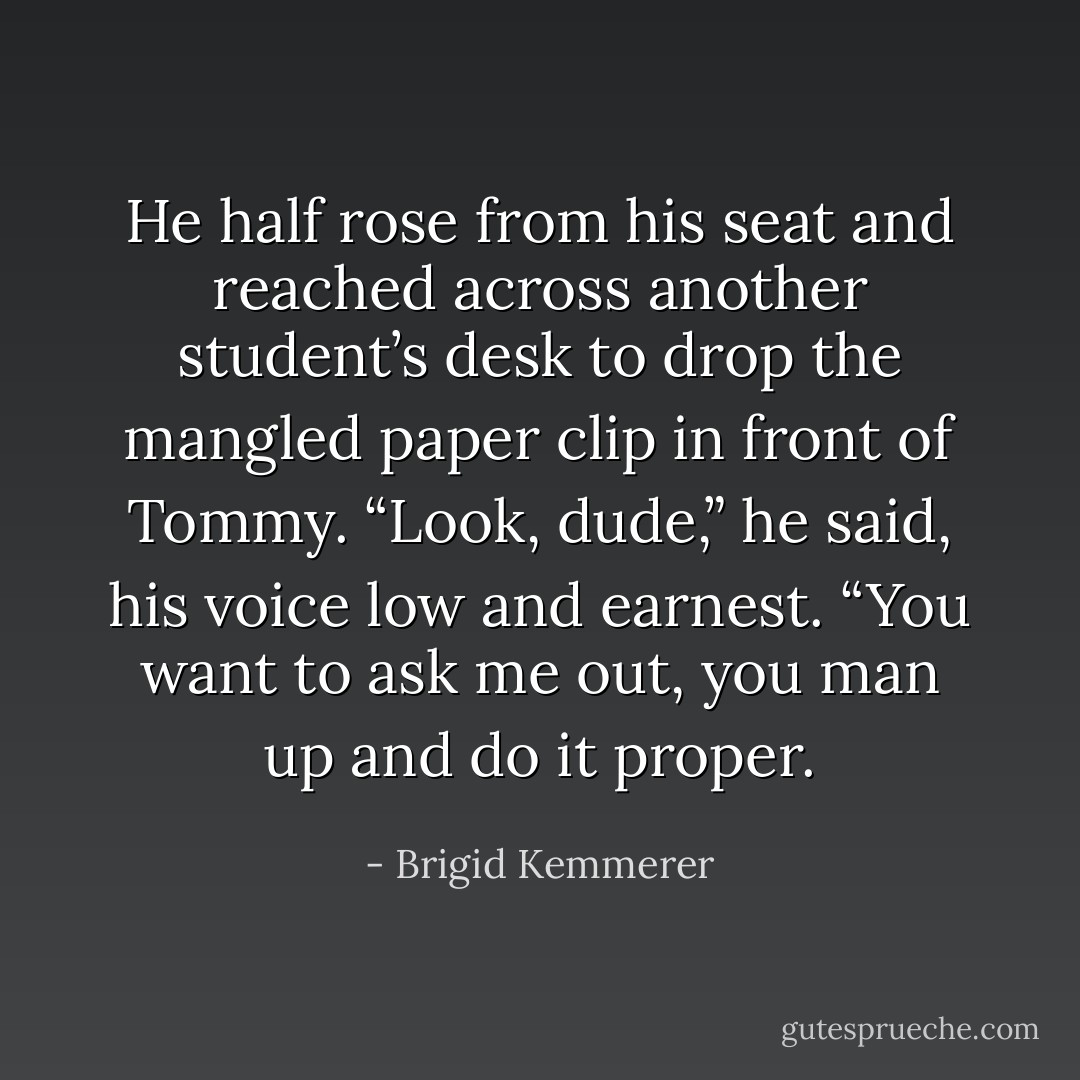 He half rose from his seat and reached across another student’s desk to drop the mangled paper clip in front of Tommy.<br />“Look, dude,” he said, his voice low and earnest. “You want to ask me out, you man up and do it proper. - Brigid Kemmerer