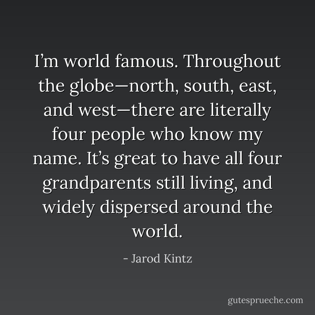 I’m world famous. Throughout the globe—north, south, east, and west—there are literally four people who know my name. It’s great to have all four grandparents still living, and widely dispersed around the world. - Jarod Kintz