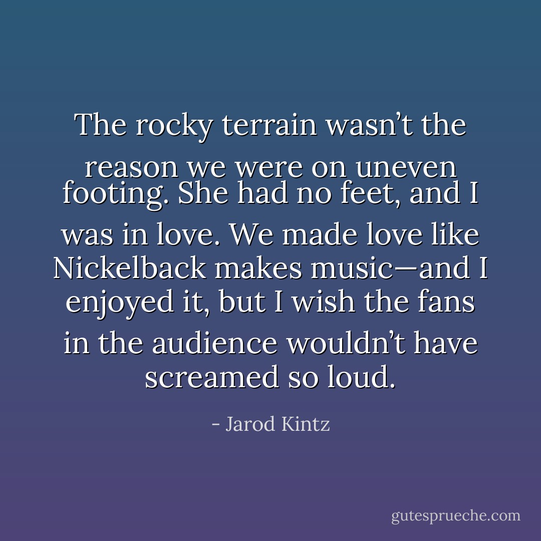 The rocky terrain wasn’t the reason we were on uneven footing. She had no feet, and I was in love. We made love like Nickelback makes music—and I enjoyed it, but I wish the fans in the audience wouldn’t have screamed so loud. - Jarod Kintz