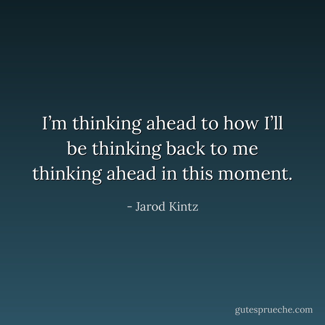 I’m thinking ahead to how I’ll be thinking back to me thinking ahead in this moment. - Jarod Kintz