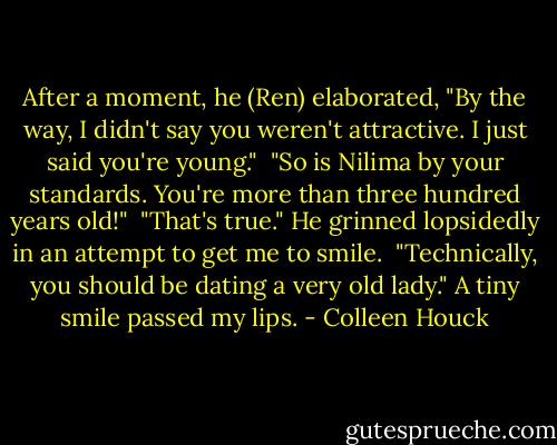 After a moment, he (Ren) elaborated, "By the way, I didn't say you weren't attractive. I just said you're young."<br /><br />"So is Nilima by your standards. You're more than three hundred years old!"<br /><br />"That's true." He grinned lopsidedly in an attempt to get me to smile.<br /><br />"Technically, you should be dating a very old lady." A tiny smile passed my lips. - Colleen Houck