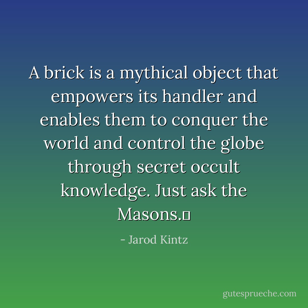 A brick is a mythical object that empowers its handler and enables them to conquer the world and control the globe through secret occult knowledge. Just ask the Masons.  - Jarod Kintz