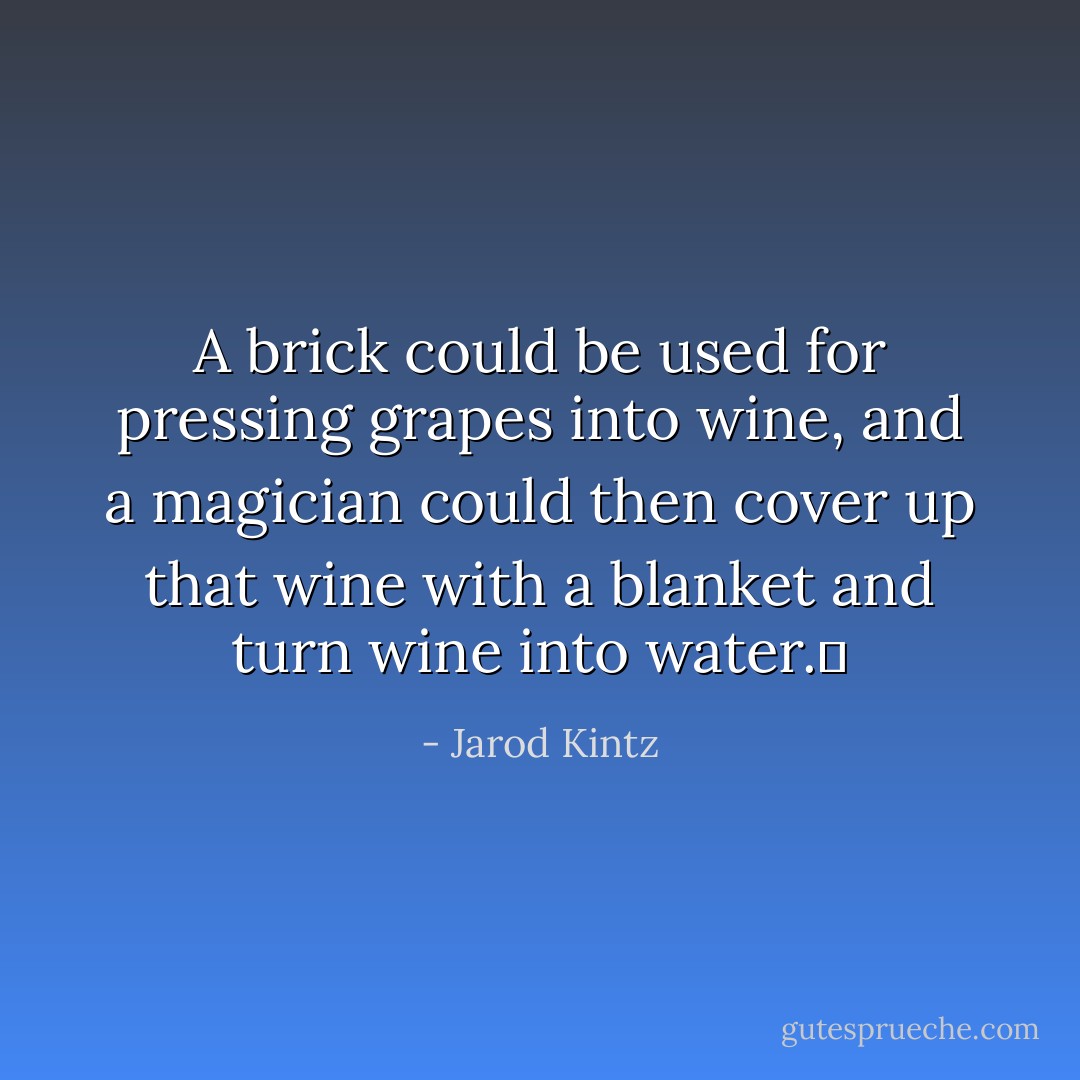 A brick could be used for pressing grapes into wine, and a magician could then cover up that wine with a blanket and turn wine into water.  - Jarod Kintz