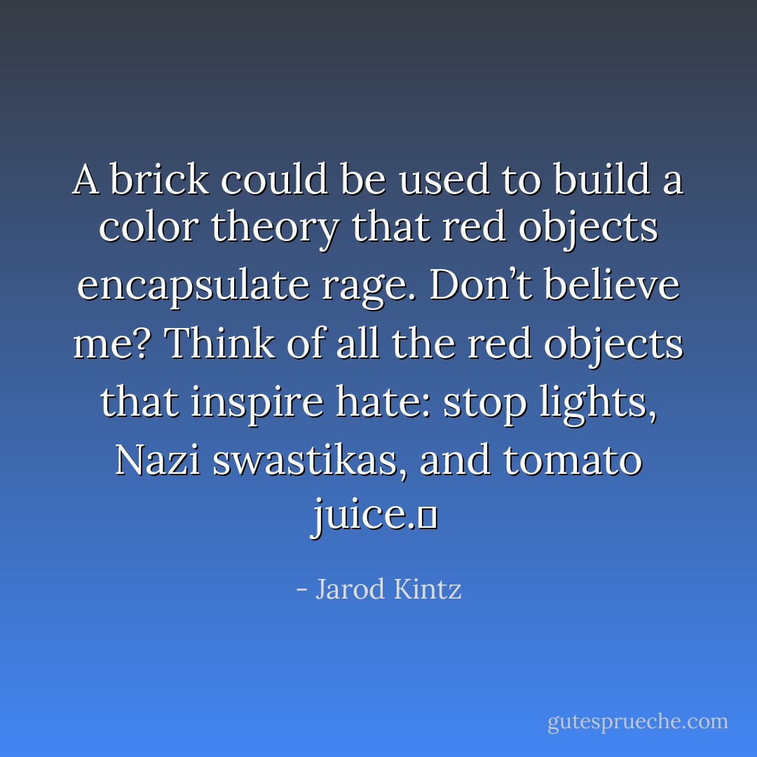 A brick could be used to build a color theory that red objects encapsulate rage. Don’t believe me? Think of all the red objects that inspire hate: stop lights, Nazi swastikas, and tomato juice.  - Jarod Kintz