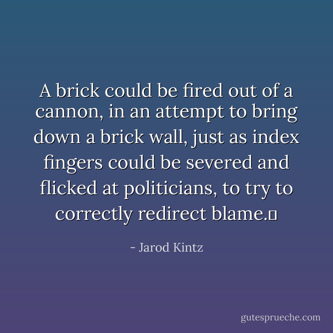 A brick could be fired out of a cannon, in an attempt to bring down a brick wall, just as index fingers could be severed and flicked at politicians, to try to correctly redirect blame.  - Jarod Kintz