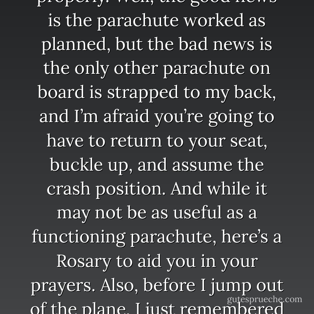 A brick could be attached to a parachute and tossed out of an airplane, to test if it opens up properly. Well, the good news is the parachute worked as planned, but the bad news is the only other parachute on board is strapped to my back, and I’m afraid you’re going to have to return to your seat, buckle up, and assume the crash position. And while it may not be as useful as a functioning parachute, here’s a Rosary to aid you in your prayers. Also, before I jump out of the plane, I just remembered that I owe you a lot of money. Can I write you a check?  - Jarod Kintz