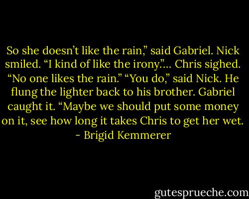 So she doesn’t like the rain,” said Gabriel.<br />Nick smiled. “I kind of like the irony.”…<br />Chris sighed. “No one likes the rain.”<br />“You do,” said Nick. He flung the lighter back to his brother. Gabriel caught it. “Maybe we should put some money on it, see how long it takes Chris to get her wet. - Brigid Kemmerer