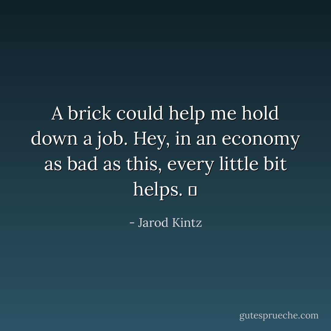A brick could help me hold down a job. Hey, in an economy as bad as this, every little bit helps.   - Jarod Kintz
