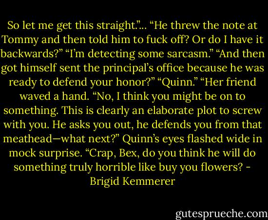 So let me get this straight.”... “He threw the note at Tommy and then told him to fuck off? Or do I have it backwards?”<br />“I’m detecting some sarcasm.”<br />“And then got himself sent the principal’s office because he was ready to defend your honor?”<br />“Quinn.”<br />“Her friend waved a hand. “No, I think you might be on to something. This is clearly an elaborate plot to screw with you. He asks you out, he defends you from that meathead—what next?” Quinn’s eyes flashed wide in mock surprise. “Crap, Bex, do you think he will do something truly horrible like buy you flowers? - Brigid Kemmerer