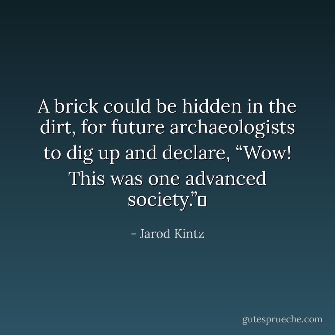 A brick could be hidden in the dirt, for future archaeologists to dig up and declare, “Wow! This was one advanced society.”  - Jarod Kintz