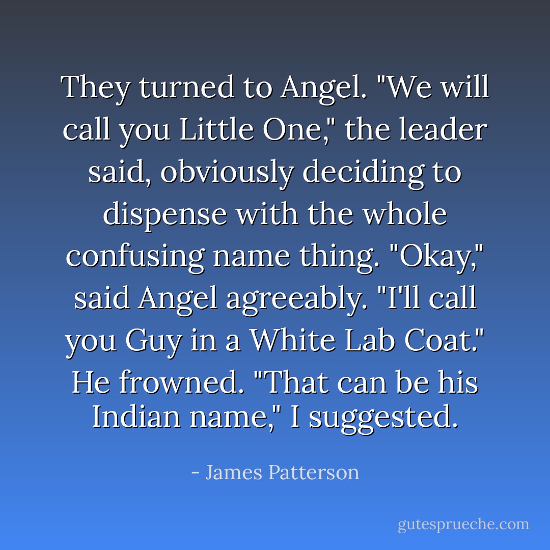 They turned to Angel. "We will call you Little One," the leader said, obviously deciding to dispense with the whole confusing name thing.<br />"Okay," said Angel agreeably. "I'll call you Guy in a White Lab Coat." He frowned.<br />"That can be his Indian name," I suggested. - James Patterson