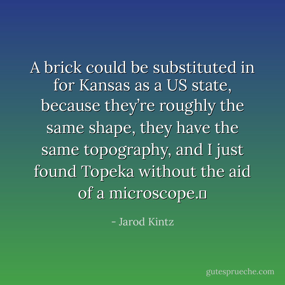 A brick could be substituted in for Kansas as a US state, because they’re roughly the same shape, they have the same topography, and I just found Topeka without the aid of a microscope.  - Jarod Kintz