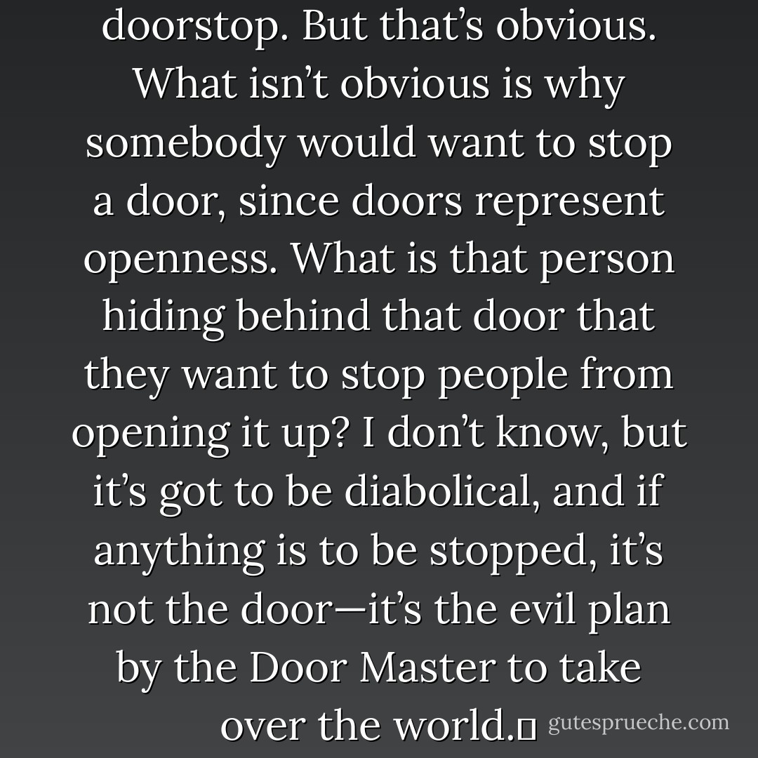 A brick could be used as a doorstop. But that’s obvious. What isn’t obvious is why somebody would want to stop a door, since doors represent openness. What is that person hiding behind that door that they want to stop people from opening it up? I don’t know, but it’s got to be diabolical, and if anything is to be stopped, it’s not the door—it’s the evil plan by the Door Master to take over the world.  - Jarod Kintz