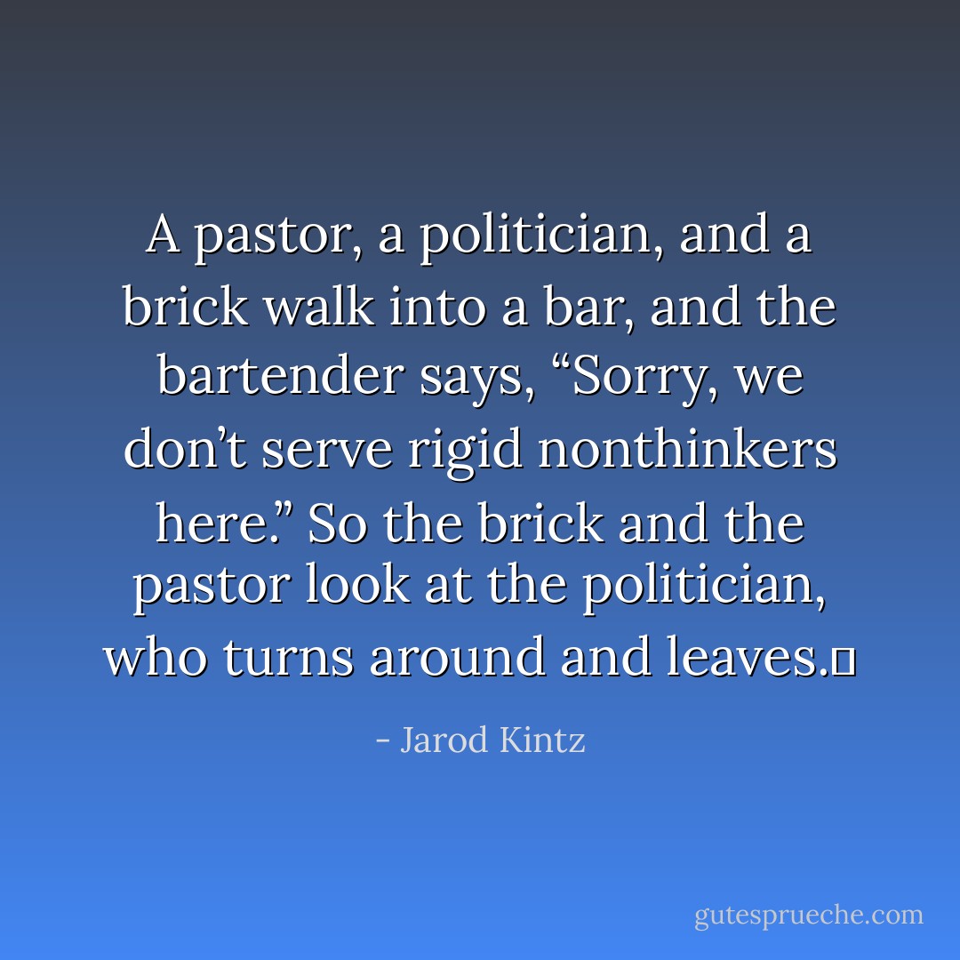 A pastor, a politician, and a brick walk into a bar, and the bartender says, “Sorry, we don’t serve rigid nonthinkers here.” So the brick and the pastor look at the politician, who turns around and leaves.  - Jarod Kintz