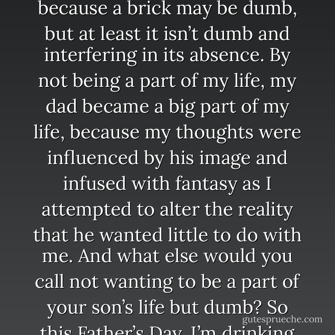 A brick could have been used as a father figure in place of my dad when I was growing up, because a brick may be dumb, but at least it isn’t dumb and interfering in its absence. By not being a part of my life, my dad became a big part of my life, because my thoughts were influenced by his image and infused with fantasy as I attempted to alter the reality that he wanted little to do with me. And what else would you call not wanting to be a part of your son’s life but dumb? So this Father’s Day, I’m drinking to the dad I never had—a brick.   - Jarod Kintz
