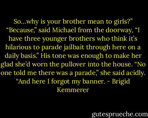 So…why is your brother mean to girls?”<br />“Because,” said Michael from the doorway, “I have three younger brothers who think it’s hilarious to parade jailbait through here on a daily basis.”<br />His tone was enough to make her glad she’d worn the pullover into the house. “No one told me there was a parade,” she said acidly. “And here I forgot my banner. - Brigid Kemmerer