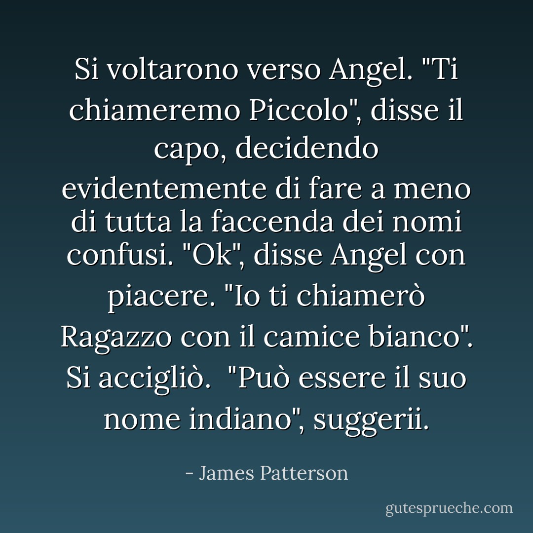 Si voltarono verso Angel. "Ti chiameremo Piccolo", disse il capo, decidendo evidentemente di fare a meno di tutta la faccenda dei nomi confusi.<br />"Ok", disse Angel con piacere. "Io ti chiamerò Ragazzo con il camice bianco". Si accigliò. <br />"Può essere il suo nome indiano", suggerii. - James Patterson