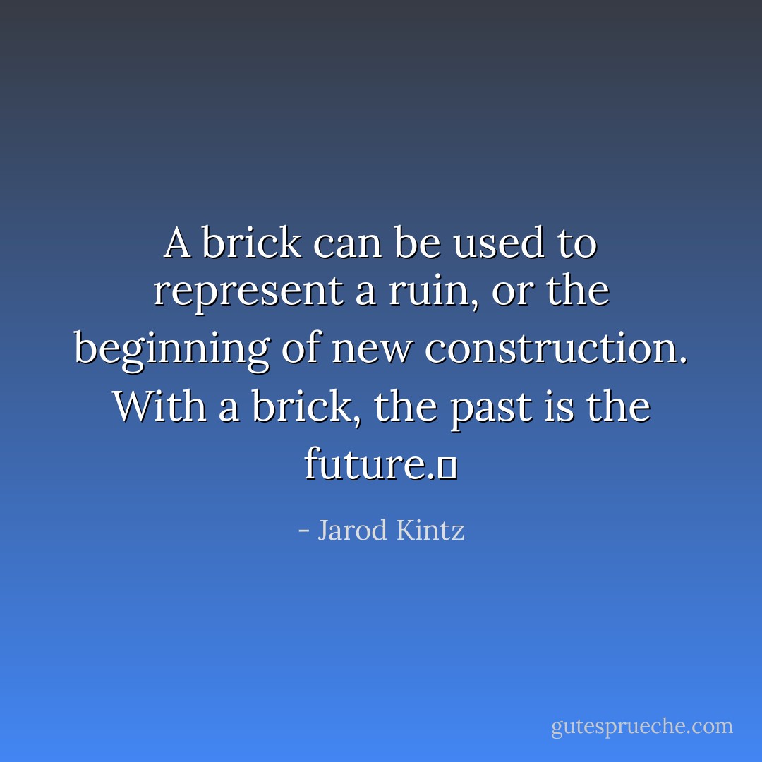 A brick can be used to represent a ruin, or the beginning of new construction. With a brick, the past is the future.  - Jarod Kintz
