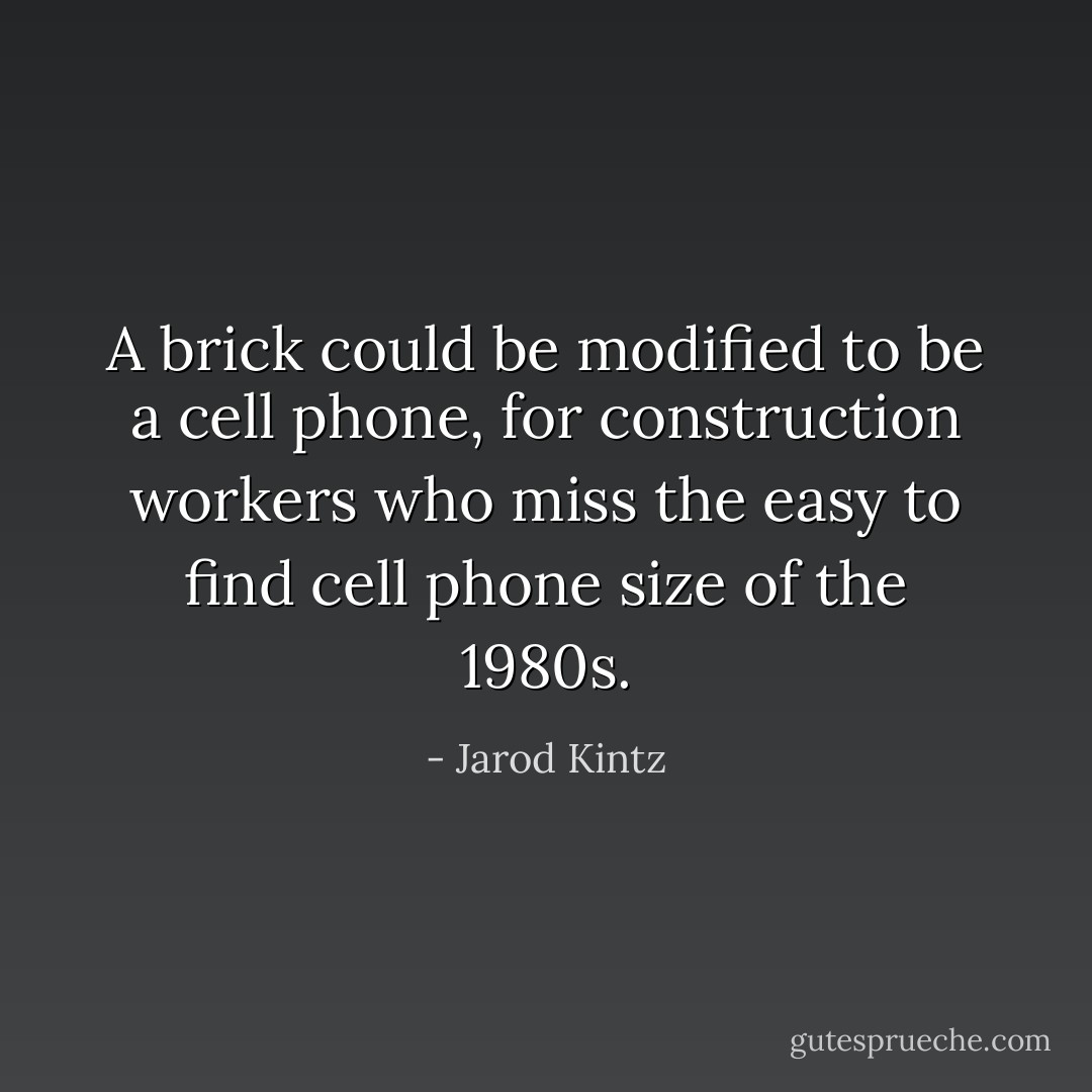 A brick could be modified to be a cell phone, for construction workers who miss the easy to find cell phone size of the 1980s. - Jarod Kintz