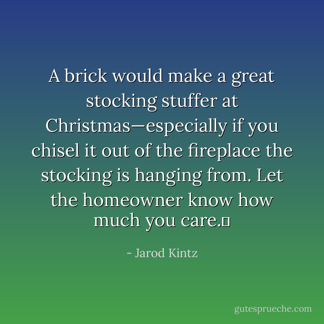 A brick would make a great stocking stuffer at Christmas—especially if you chisel it out of the fireplace the stocking is hanging from. Let the homeowner know how much you care.  - Jarod Kintz