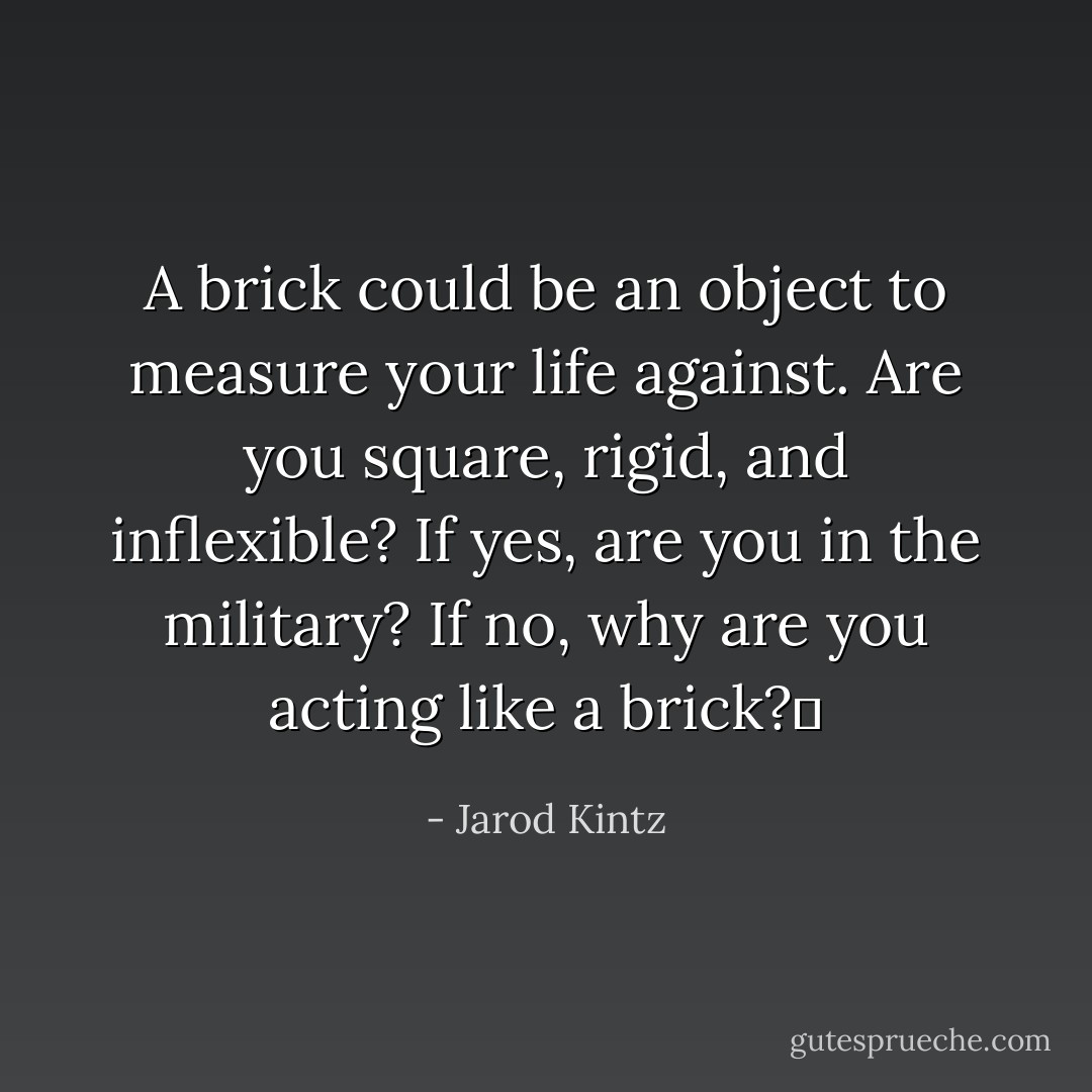 A brick could be an object to measure your life against. Are you square, rigid, and inflexible? If yes, are you in the military? If no, why are you acting like a brick?  - Jarod Kintz
