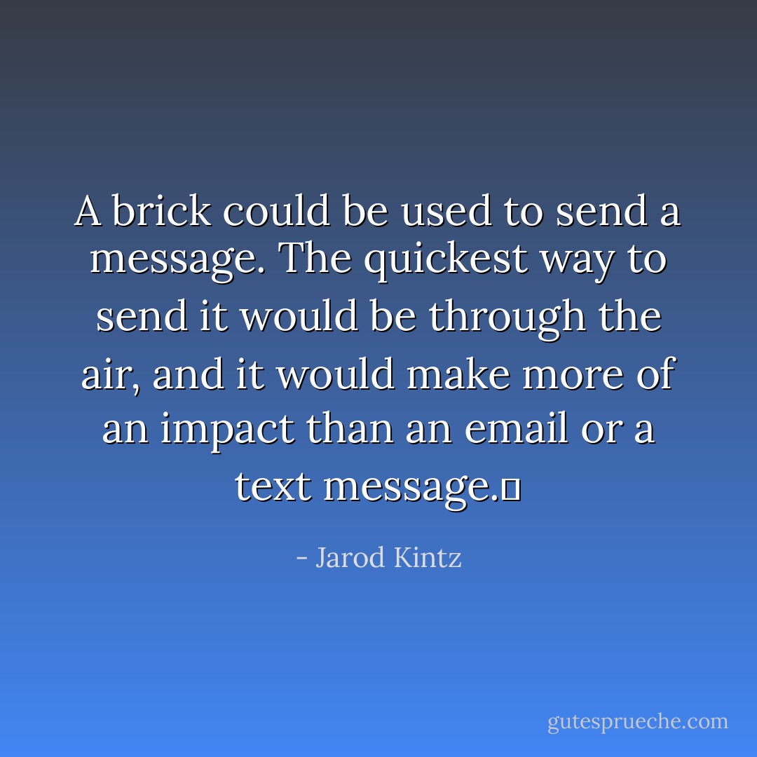 A brick could be used to send a message. The quickest way to send it would be through the air, and it would make more of an impact than an email or a text message.  - Jarod Kintz