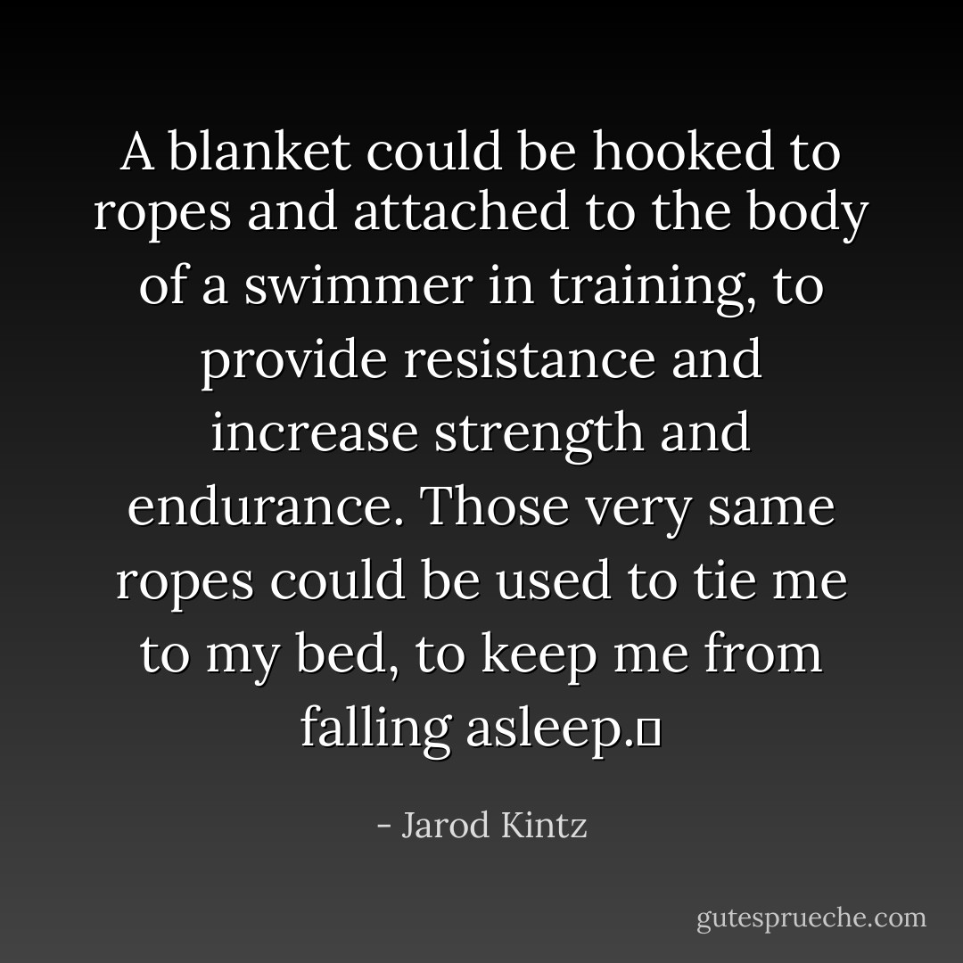 A blanket could be hooked to ropes and attached to the body of a swimmer in training, to provide resistance and increase strength and endurance. Those very same ropes could be used to tie me to my bed, to keep me from falling asleep.  - Jarod Kintz
