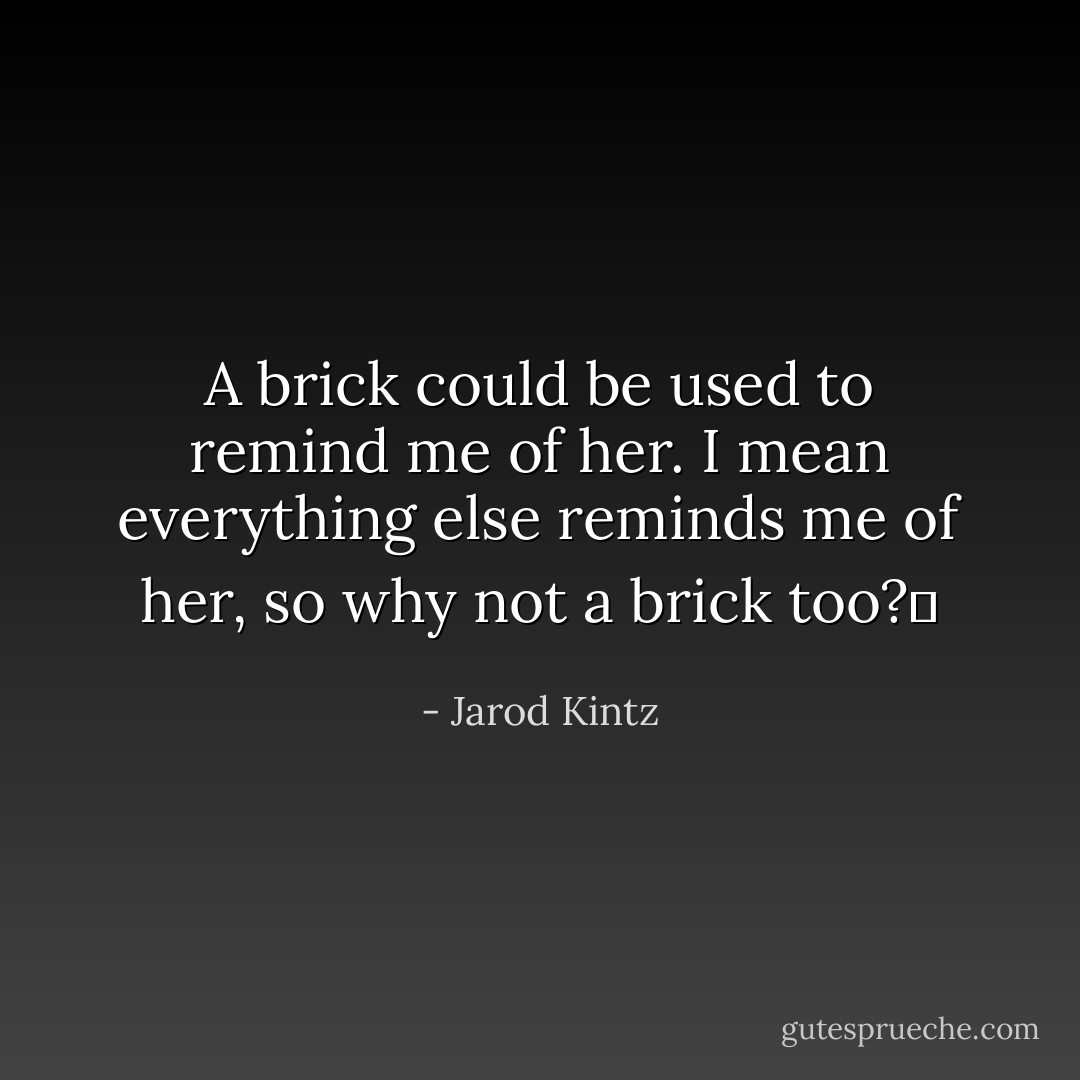 A brick could be used to remind me of her. I mean everything else reminds me of her, so why not a brick too?  - Jarod Kintz