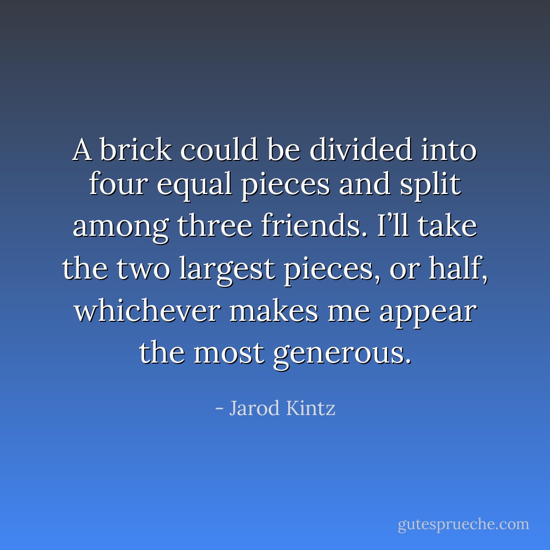 A brick could be divided into four equal pieces and split among three friends. I’ll take the two largest pieces, or half, whichever makes me appear the most generous. - Jarod Kintz