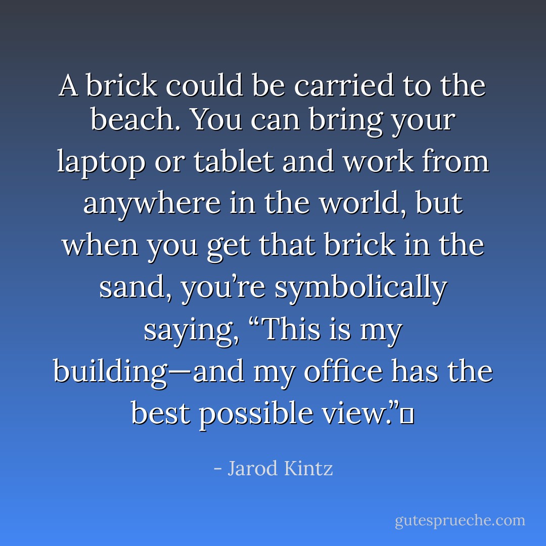 A brick could be carried to the beach. You can bring your laptop or tablet and work from anywhere in the world, but when you get that brick in the sand, you’re symbolically saying, “This is my building—and my office has the best possible view.”  - Jarod Kintz
