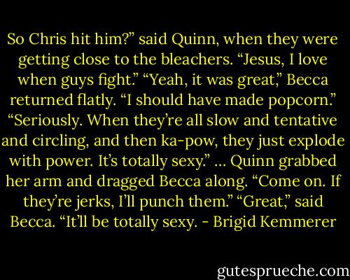 So Chris hit him?” said Quinn, when they were getting close to the bleachers. “Jesus, I love when guys fight.”<br />“Yeah, it was great,” Becca returned flatly. “I should have made popcorn.”<br />“Seriously. When they’re all slow and tentative and circling, and then ka-pow, they just explode with power. It’s totally sexy.” …<br />Quinn grabbed her arm and dragged Becca along. “Come on. If they’re jerks, I’ll punch them.”<br />“Great,” said Becca. “It’ll be totally sexy. - Brigid Kemmerer