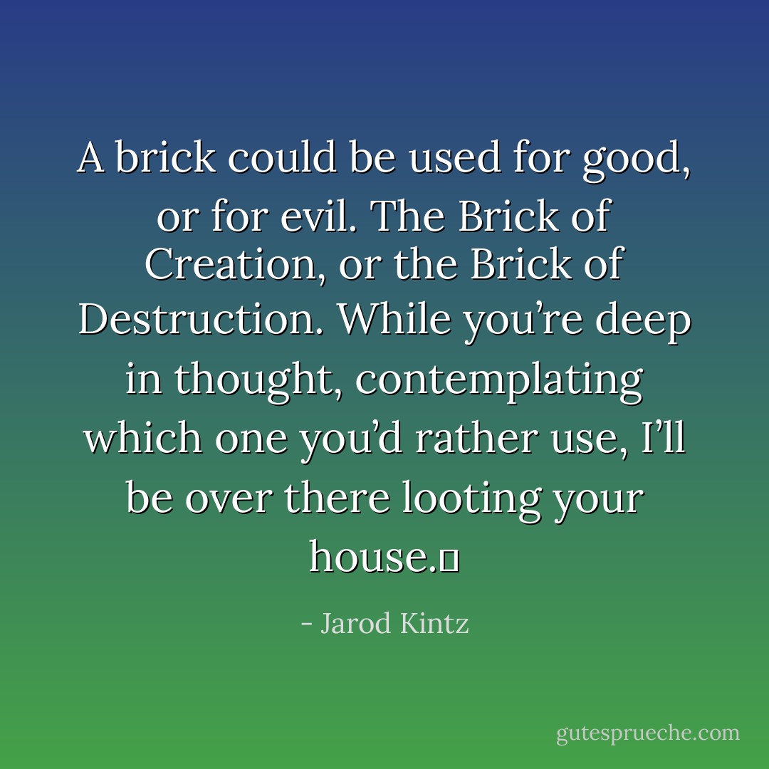 A brick could be used for good, or for evil. The Brick of Creation, or the Brick of Destruction. While you’re deep in thought, contemplating which one you’d rather use, I’ll be over there looting your house.  - Jarod Kintz