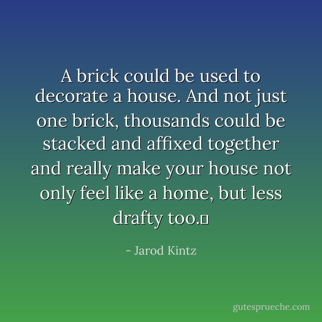 A brick could be used to decorate a house. And not just one brick, thousands could be stacked and affixed together and really make your house not only feel like a home, but less drafty too.  - Jarod Kintz