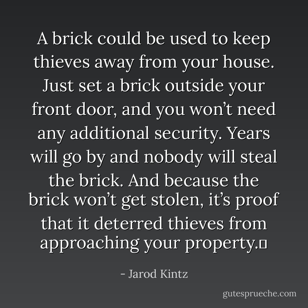 A brick could be used to keep thieves away from your house. Just set a brick outside your front door, and you won’t need any additional security. Years will go by and nobody will steal the brick. And because the brick won’t get stolen, it’s proof that it deterred thieves from approaching your property.  - Jarod Kintz