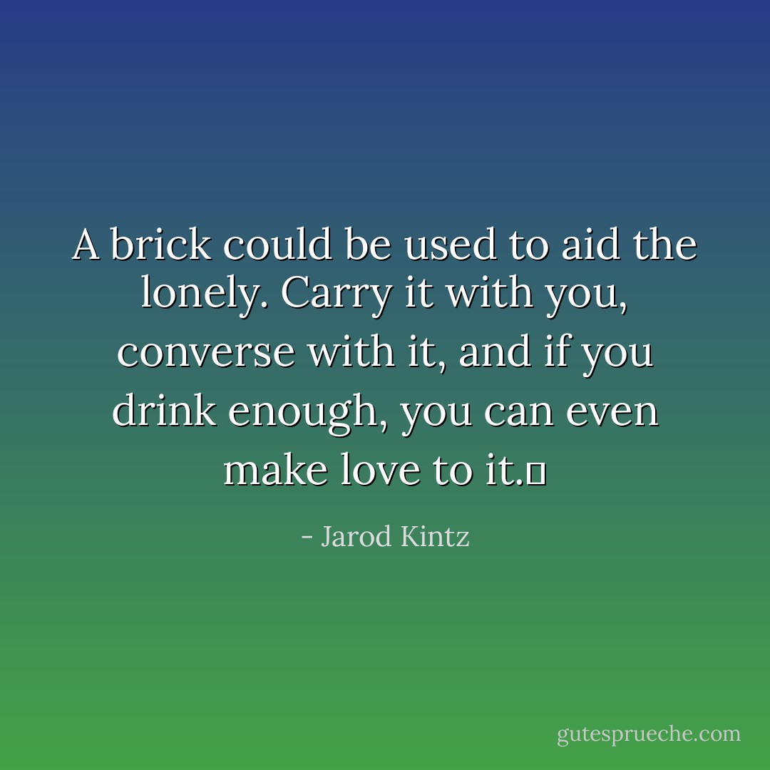 A brick could be used to aid the lonely. Carry it with you, converse with it, and if you drink enough, you can even make love to it.  - Jarod Kintz