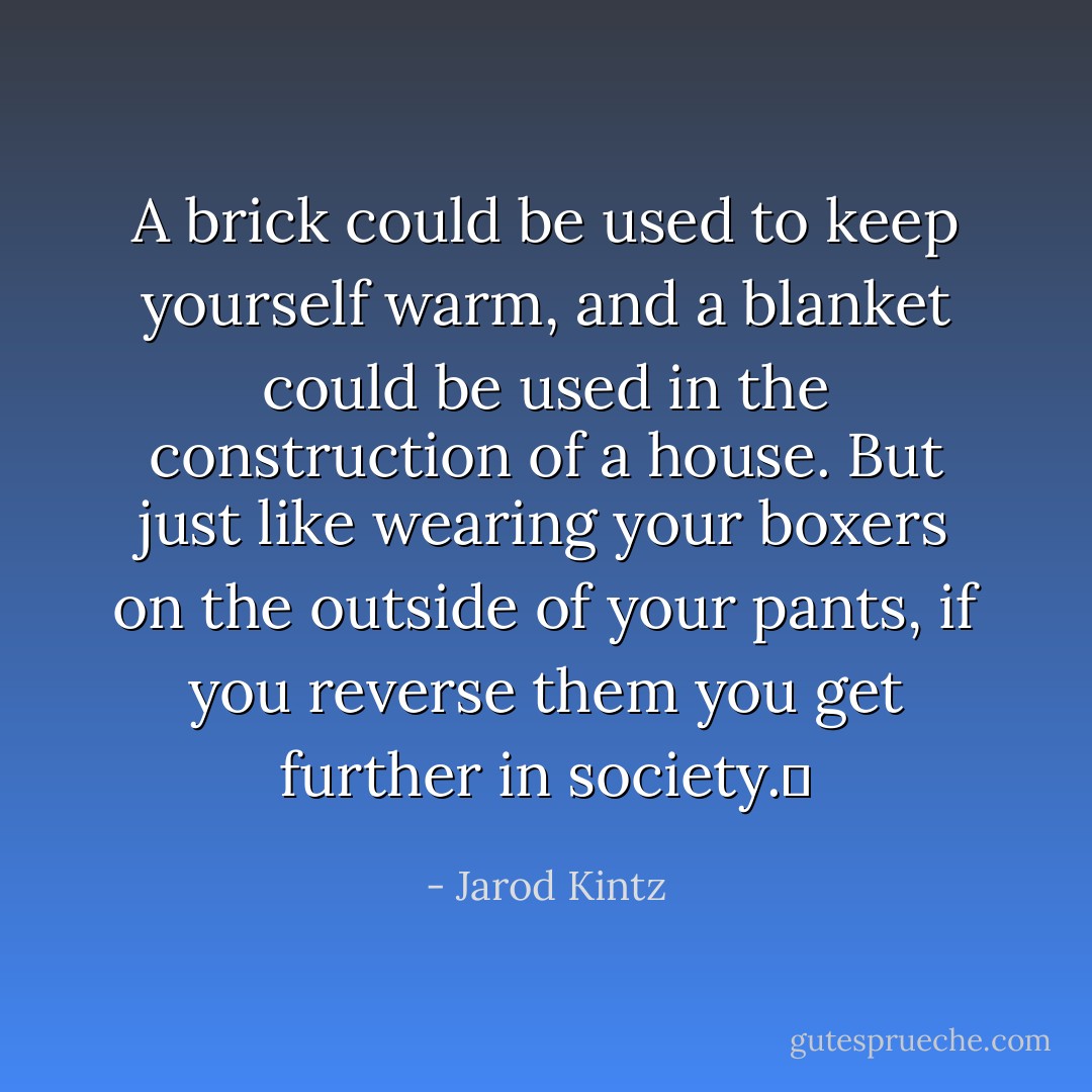 A brick could be used to keep yourself warm, and a blanket could be used in the construction of a house. But just like wearing your boxers on the outside of your pants, if you reverse them you get further in society.  - Jarod Kintz