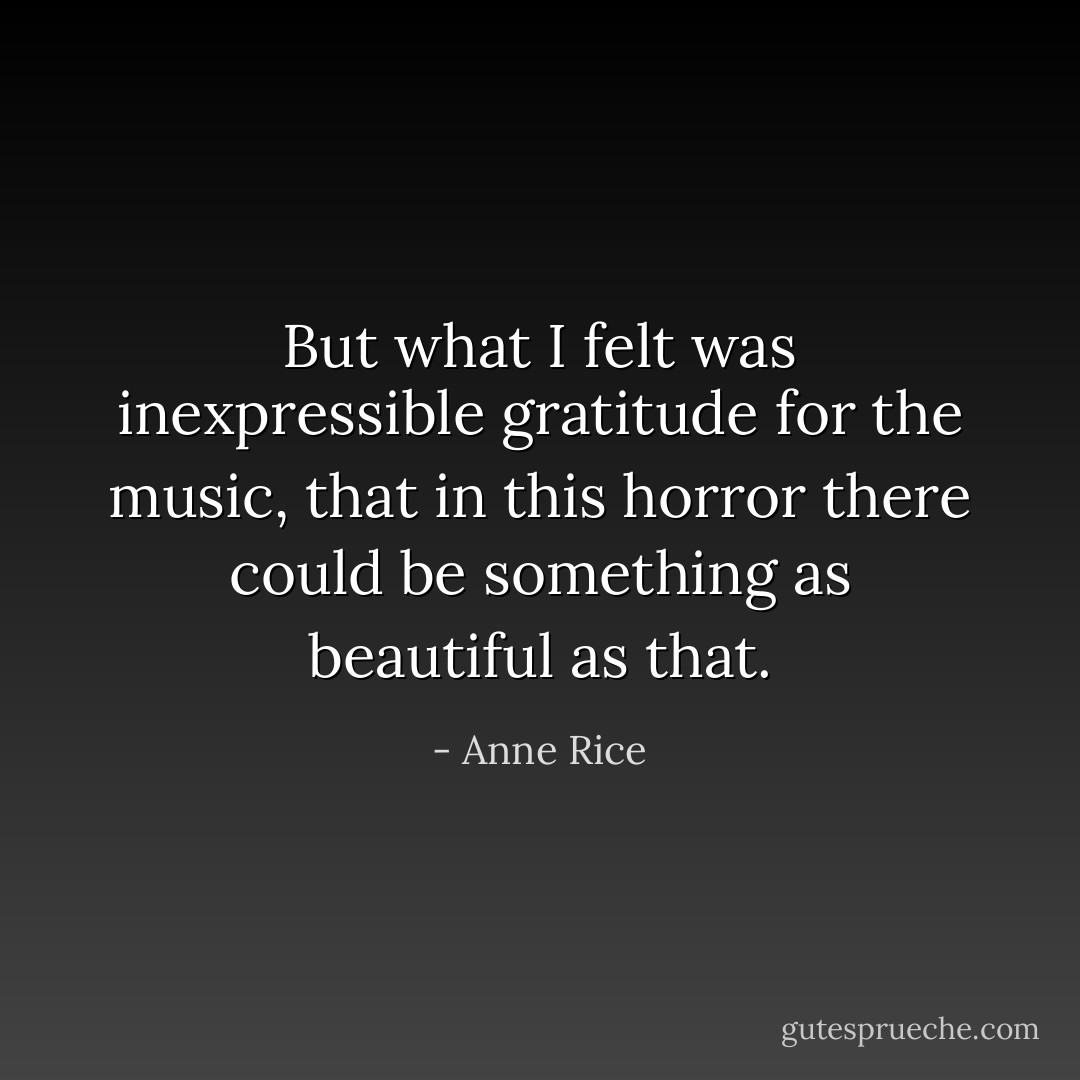But what I felt was inexpressible gratitude for the music, that in this horror there could be something as beautiful as that. - Anne Rice