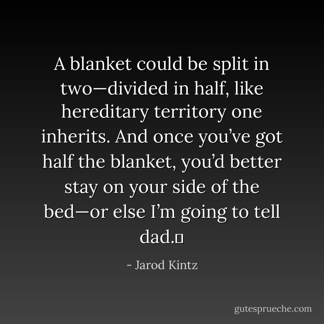 A blanket could be split in two—divided in half, like hereditary territory one inherits. And once you’ve got half the blanket, you’d better stay on your side of the bed—or else I’m going to tell dad.  - Jarod Kintz