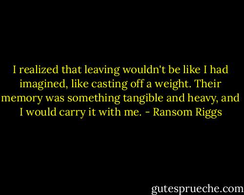 I realized that leaving wouldn't be like I had imagined, like casting off a weight. Their memory was something tangible and heavy, and I would carry it with me. - Ransom Riggs
