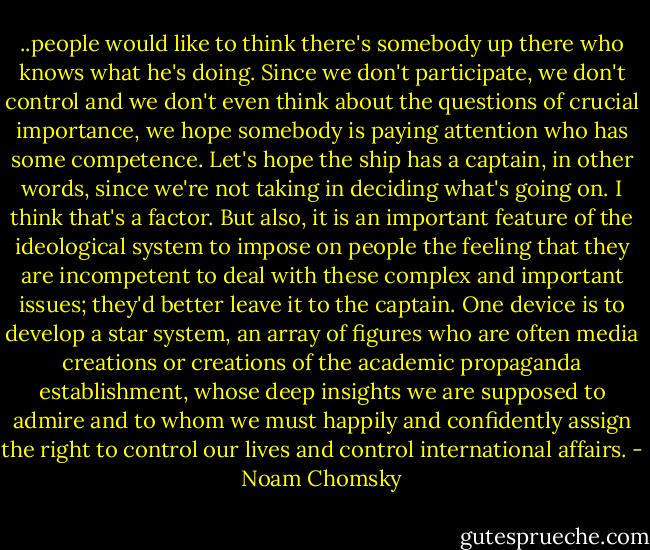 ..people would like to think there's somebody up there who knows what he's doing. Since we don't participate, we don't control and we don't even think about the questions of crucial importance, we hope somebody is paying attention who has some competence. Let's hope the ship has a captain, in other words, since we're not taking in deciding what's going on. I think that's a factor. But also, it is an important feature of the ideological system to impose on people the feeling that they are incompetent to deal with these complex and important issues; they'd better leave it to the captain. One device is to develop a star system, an array of figures who are often media creations or creations of the academic propaganda establishment, whose deep insights we are supposed to admire and to whom we must happily and confidently assign the right to control our lives and control international affairs. - Noam Chomsky