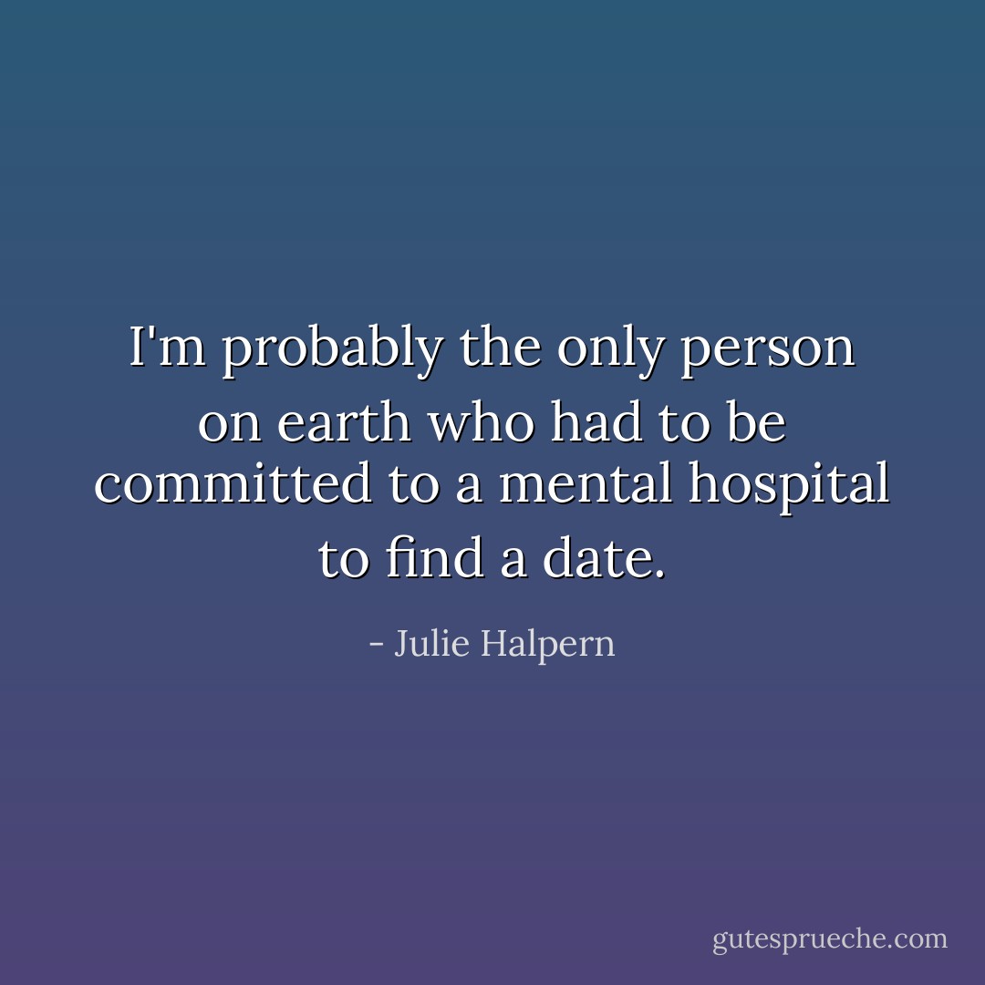I'm probably the only person on earth who had to be committed to a mental hospital to find a date. - Julie Halpern